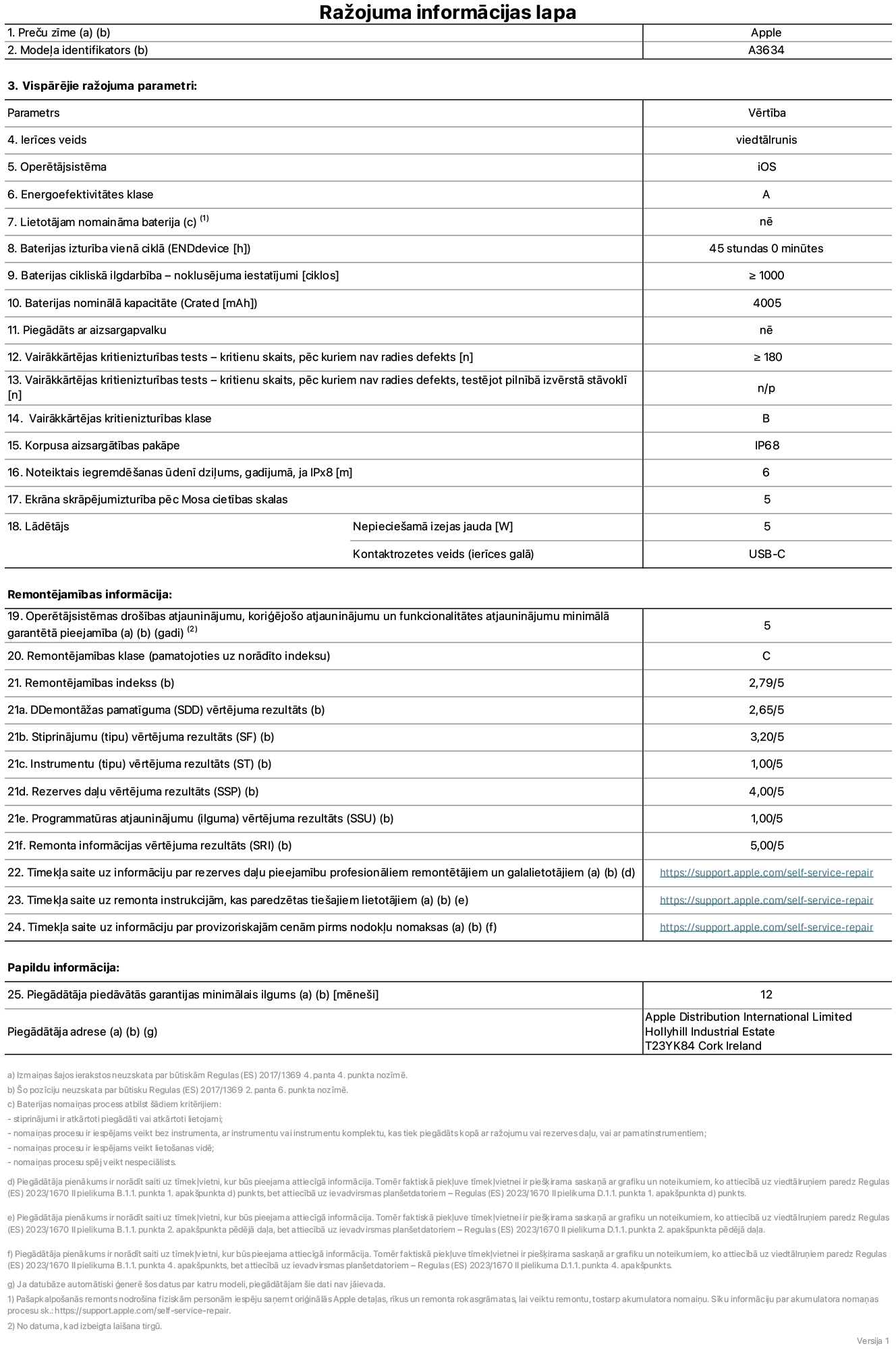 Produkta informācijas lapa – iPhone 17e, modelis A3634. Piegādātājs: Apple Distribution International Limited, Hollyhill Industrial Estate. Korka, Īrija, T23 YK84. Ierīces veids: viedtālrunis. Operētājsistēma: iOS. Energoefektivitātes klase: A. Lietotāja paša spēkiem nomaināms akumulators: nē. Akumulatora izturība vienā ciklā: 45 stundas. Akumulatora cikliskā izturība – noklusējuma iestatījumi: lielāka vai vienāda ar 1000. Akumulatora nominālā kapacitāte: 4005 miliampērstundas. Piegādāts ar aizsargapvalku: nē. Vairākkārtējas kritienizturības tests – kritienu skaits, pēc kuriem nav radies defekts: lielāks vai vienāds ar 180. Vairākkārtējas kritienizturības tests – kritienu skaits, pēc kuriem nav radies defekts, testējot pilnībā izvērstā stāvoklī: nav piemērojams. Vairākkārtējas kritienizturības klase: B. Korpusa aizsargātības pakāpe: IP68. Noteiktais iegremdēšanas ūdenī dziļums, gadījumā, ja IPx8: 6 metri. Ekrāna skrāpējumizturība pēc Mosa cietības skalas: 5. Lādētājam nepieciešamā izejas jauda: 5 vati. Lādētāja kontaktrozetes veids (ierīces galā): USB-C. Operētājsistēmas drošības atjauninājumu, koriģējošo atjauninājumu un funkcionalitātes atjauninājumu minimālā garantētā pieejamība: 5 gadi. Remontējamības klase: C. Remontējamības indekss: 2,79/5. Demontāžas pamatīguma (SDD) vērtējums: 2,65/5. Stiprinājumu vērtējums: 3,20/5. Instrumentu vērtējums: 1,00/5. Rezerves daļu vērtējums: 4,00/5. Programmatūras atjauninājumu vērtējums: 1,00/5. Remonta informācijas vērtējums: 5,00/5. Tīmekļa saite uz informāciju par rezerves daļu pieejamību profesionāliem remontētājiem un galalietotājiem: https://support.online-now.beer/self-service-repair. Tīmekļa saite uz remonta instrukcijām, kas paredzētas galalietotājiem: https://support.online-now.beer/self-service-repair. Tīmekļa saite uz informāciju par provizoriskajām cenām pirms nodokļu nomaksas: https://support.online-now.beer/self-service-repair. Piedāvātās garantijas standarta ilgums: 12 mēneši.